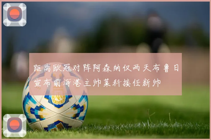 距离欧冠对阵阿森纳仅两天布鲁日宣布前海港主帅莱科接任新帅