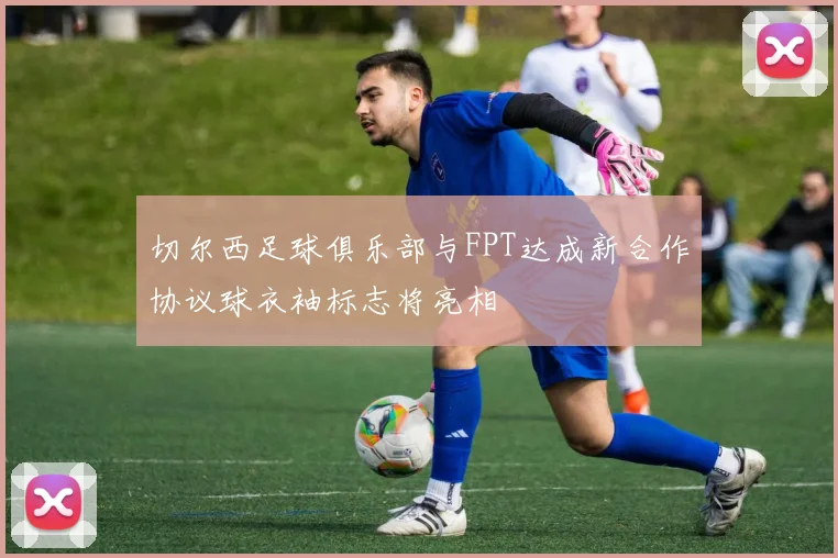 切尔西足球俱乐部与FPT达成新合作协议球衣袖标志将亮相