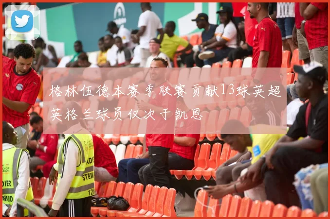 格林伍德本赛季联赛贡献13球英超英格兰球员仅次于凯恩