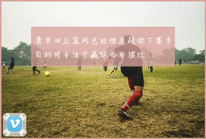 萧华回应篮网总经理质疑称下赛季目标将专注于赢球而非摆烂