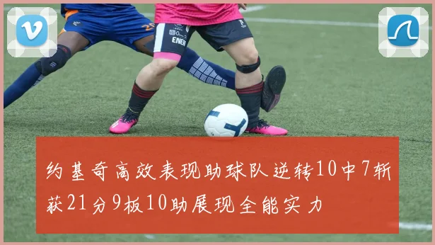 约基奇高效表现助球队逆转10中7斩获21分9板10助展现全能实力