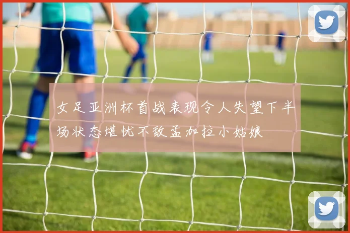 女足亚洲杯首战表现令人失望下半场状态堪忧不敌孟加拉小姑娘