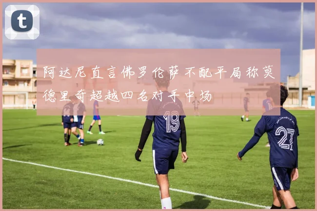 阿达尼直言佛罗伦萨不配平局称莫德里奇超越四名对手中场