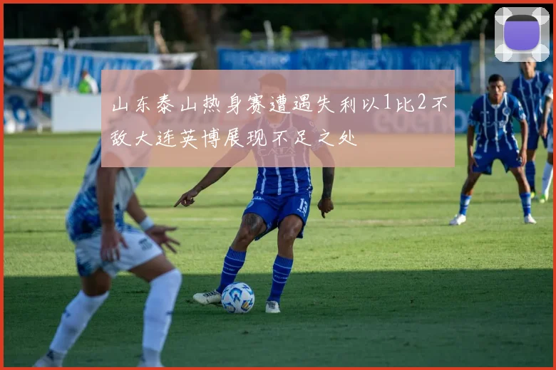 山东泰山热身赛遭遇失利以1比2不敌大连英博展现不足之处