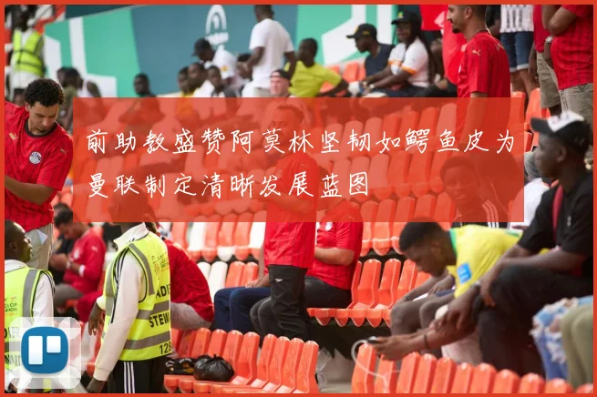 前助教盛赞阿莫林坚韧如鳄鱼皮为曼联制定清晰发展蓝图
