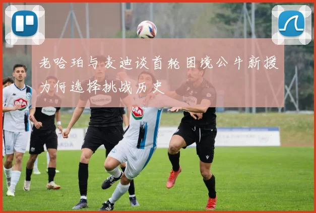 老哈珀与麦迪谈首轮困境公牛新援为何选择挑战历史