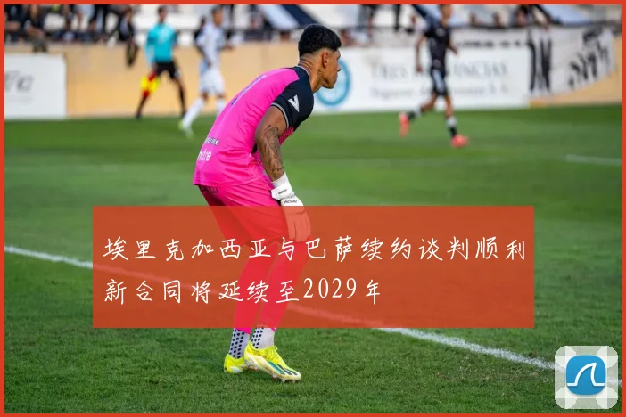 埃里克加西亚与巴萨续约谈判顺利新合同将延续至2029年