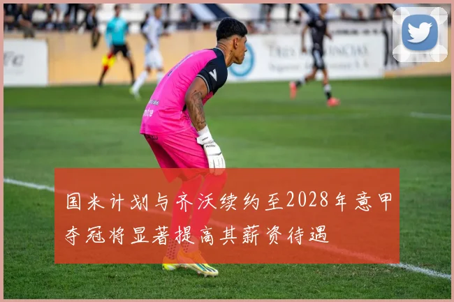 国米计划与齐沃续约至2028年意甲夺冠将显著提高其薪资待遇