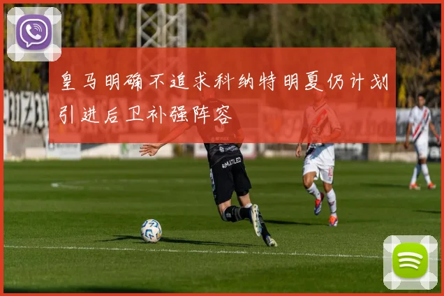 皇马明确不追求科纳特明夏仍计划引进后卫补强阵容