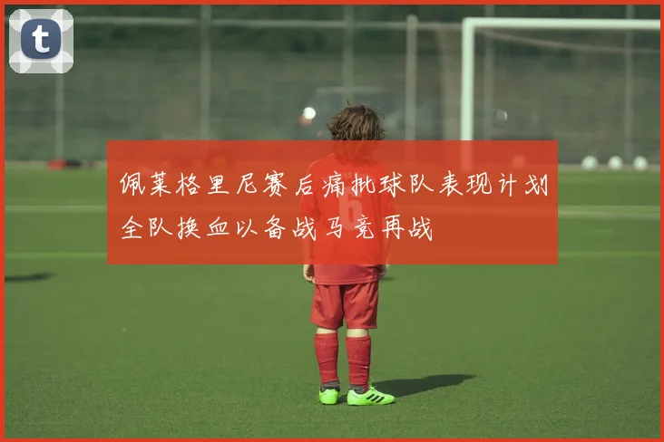 佩莱格里尼赛后痛批球队表现计划全队换血以备战马竞再战