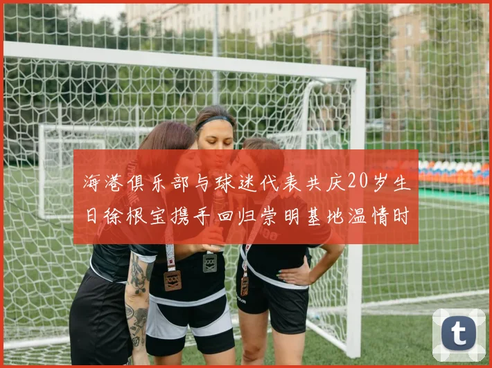 海港俱乐部与球迷代表共庆20岁生日徐根宝携手回归崇明基地温情时刻