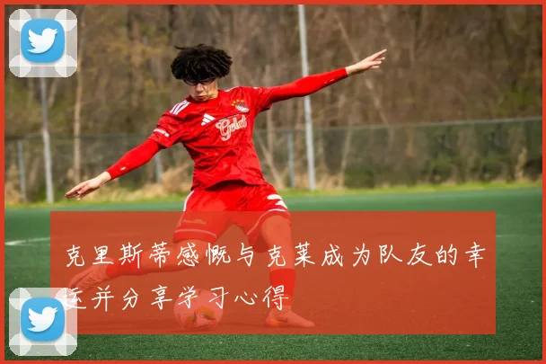 克里斯蒂感慨与克莱成为队友的幸运并分享学习心得