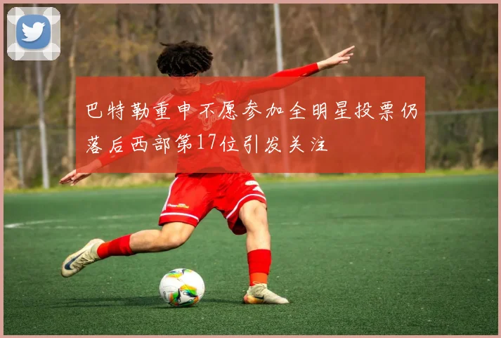 巴特勒重申不愿参加全明星投票仍落后西部第17位引发关注