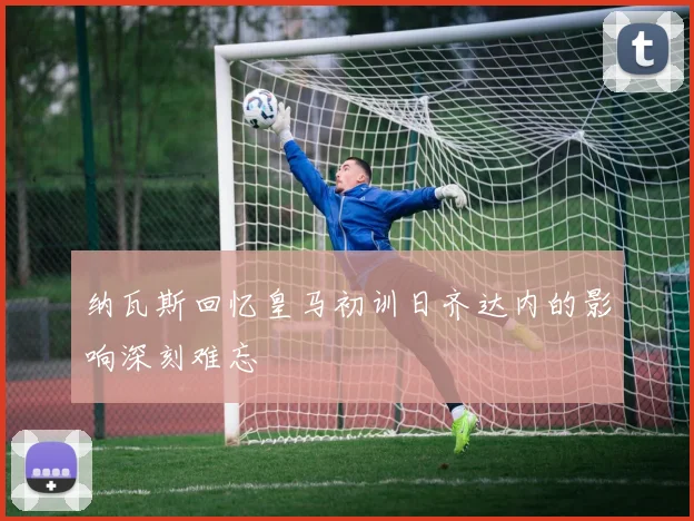 纳瓦斯回忆皇马初训日齐达内的影响深刻难忘