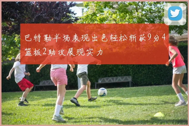 巴特勒半场表现出色轻松斩获9分4篮板2助攻展现实力