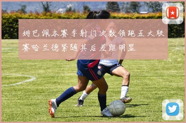 姆巴佩本赛季射门次数领跑五大联赛哈兰德紧随其后差距明显