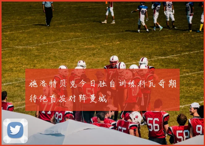 施洛特贝克今日独自训练科瓦奇期待他首发对阵曼城