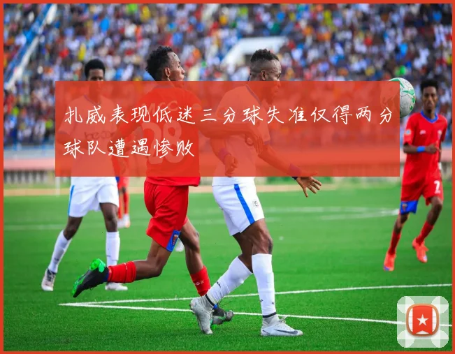 扎威表现低迷三分球失准仅得两分球队遭遇惨败