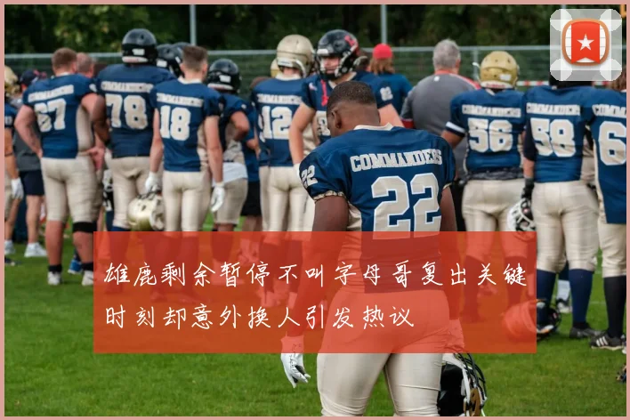 雄鹿剩余暂停不叫字母哥复出关键时刻却意外换人引发热议