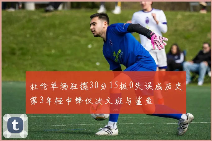 杜伦单场狂揽30分15板0失误成历史第3年轻中锋仅次文班与鲨鱼