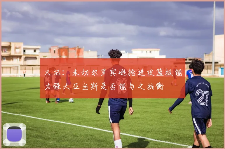 火记：米切尔罗宾逊抢进攻篮板能力强大亚当斯是否能与之抗衡