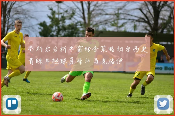 乔科尔分析冬窗转会策略切尔西更青睐年轻球员而非马克格伊