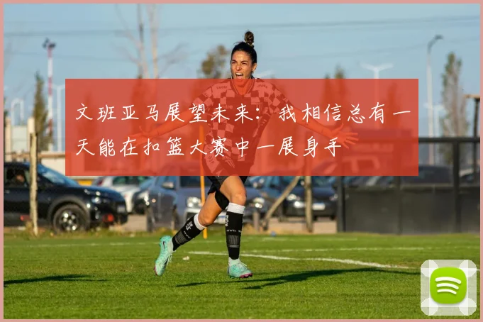 文班亚马展望未来：我相信总有一天能在扣篮大赛中一展身手