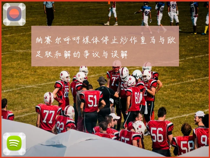 纳赛尔呼吁媒体停止炒作皇马与欧足联和解的争议与误解