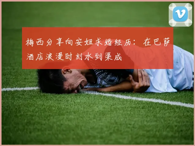 梅西分享向安妞求婚经历：在巴萨酒店浪漫时刻水到渠成