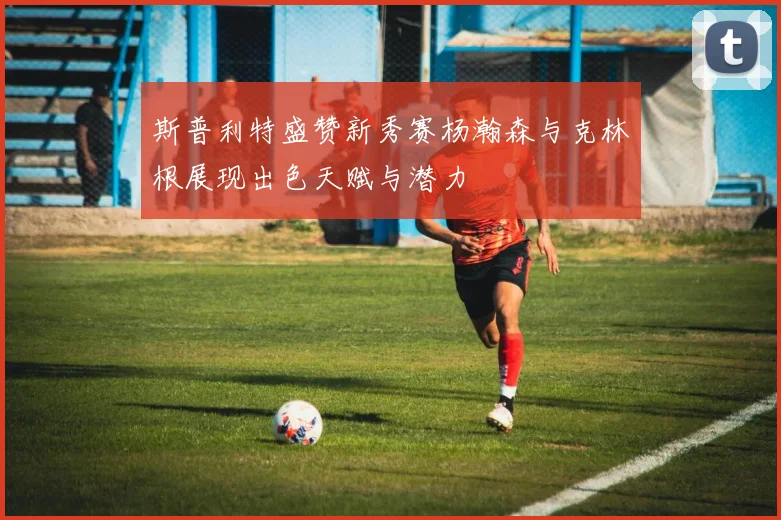 斯普利特盛赞新秀赛杨瀚森与克林根展现出色天赋与潜力