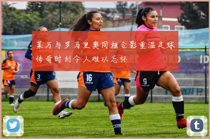 莱万与罗马里奥同框合影重温足球传奇时刻令人难以忘怀