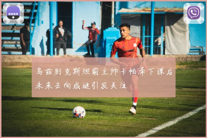 乌兹别克斯坦前主帅卡帕泽下课后未来去向成谜引发关注
