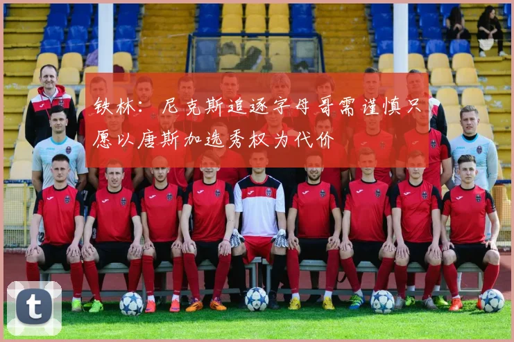 铁林：尼克斯追逐字母哥需谨慎只愿以唐斯加选秀权为代价