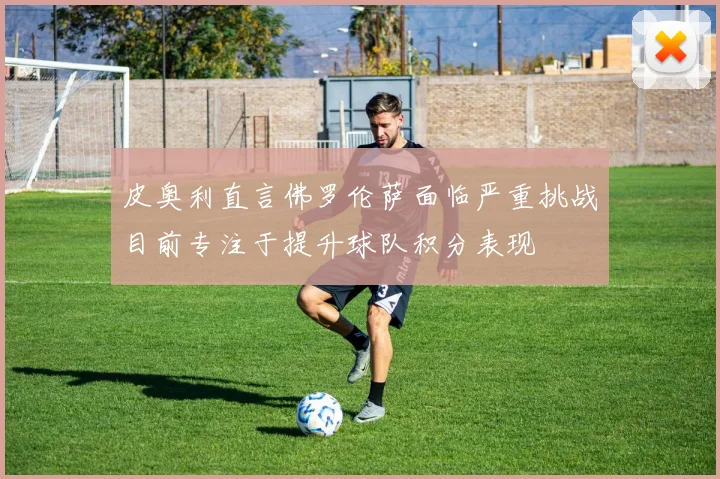 皮奥利直言佛罗伦萨面临严重挑战目前专注于提升球队积分表现