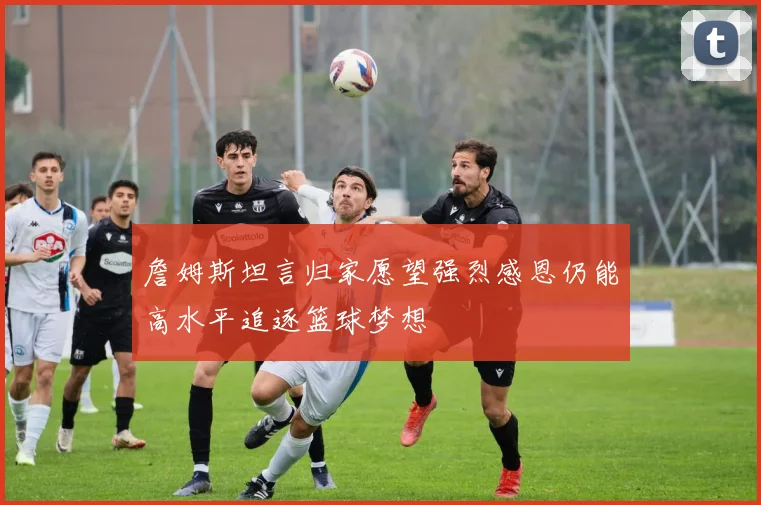 詹姆斯坦言归家愿望强烈感恩仍能高水平追逐篮球梦想