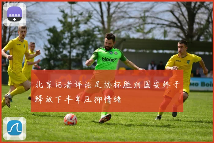 北京记者评论足协杯胜利国安终于释放下半年压抑情绪