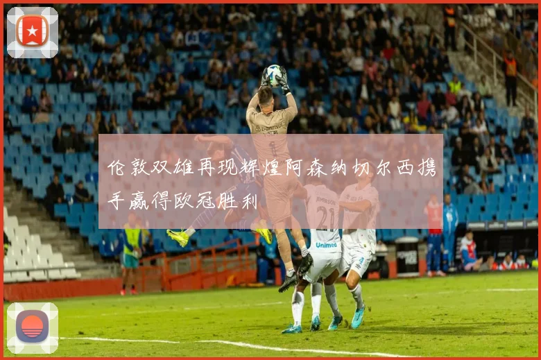 伦敦双雄再现辉煌阿森纳切尔西携手赢得欧冠胜利