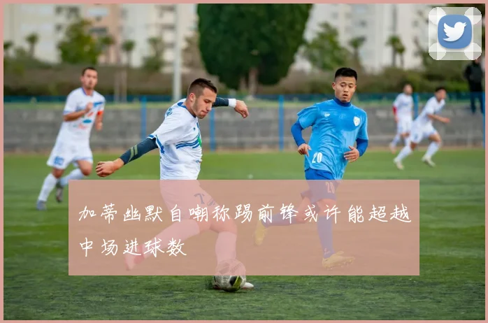 加蒂幽默自嘲称踢前锋或许能超越中场进球数