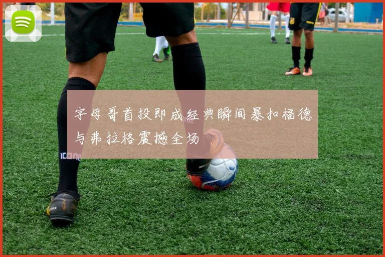 字母哥首投即成经典瞬间暴扣福德与弗拉格震撼全场