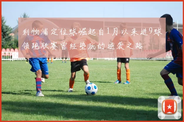 利物浦定位球崛起自1月以来进9球领跑联赛曾经垫底的逆袭之路