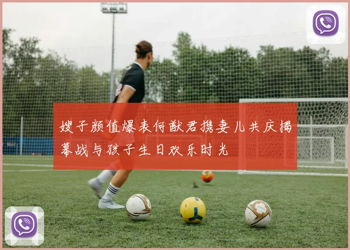 嫂子颜值爆表何猷君携妻儿共庆揭幕战与孩子生日欢乐时光