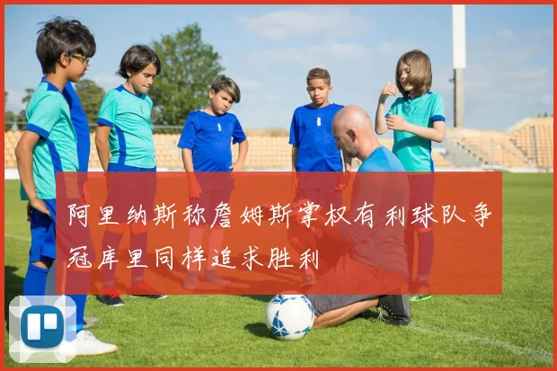 阿里纳斯称詹姆斯掌权有利球队争冠库里同样追求胜利