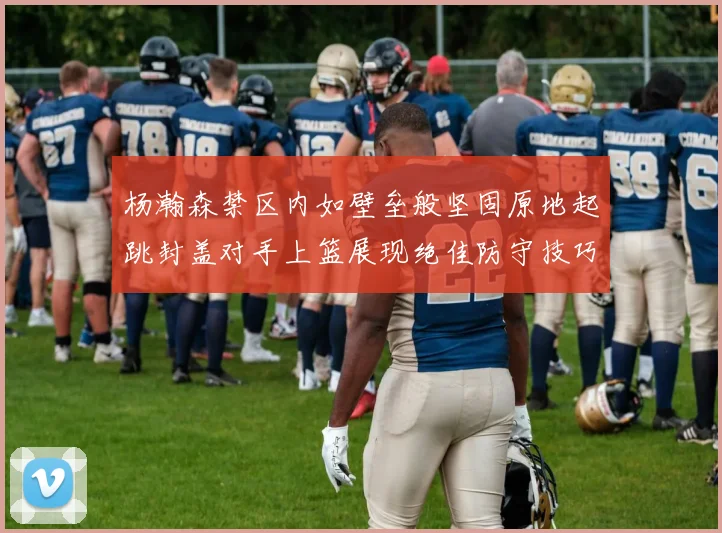 杨瀚森禁区内如壁垒般坚固原地起跳封盖对手上篮展现绝佳防守技巧