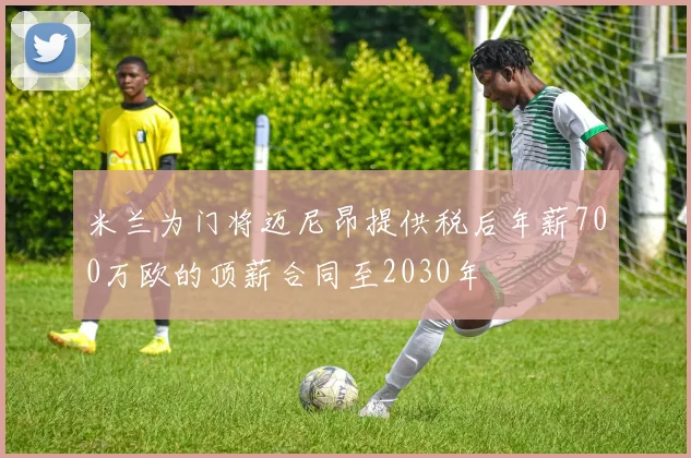 米兰为门将迈尼昂提供税后年薪700万欧的顶薪合同至2030年